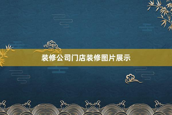 装修公司门店装修图片展示